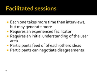   Each one takes more time than interviews,
     but may generate more
    Requires an experienced facilitator
    Requires an initial understanding of the user
     area
    Participants feed of of each others ideas
    Participants can negotiate disagreements



11
 