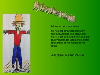 I dress up as a scarecrow
He has got straw hat and straw
hair straw hands and straw feet.
He has got an old red shirt and old
blue trousers.He is fastened in the
stick. He is in the middle of the
fields.

José Miguel Guzmán 2ºE.S.O

 