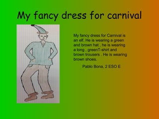 My fancy dress for carnival
My fancy dress for Carnival is
an elf. He is wearing a green
and brown hat , he is wearing
a long , greenT-shirt and
brown trousers . He is wearing
brown shoes.
Pablo Bona, 2 ESO E

 