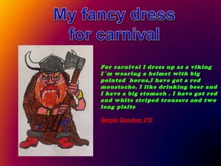 For carnival I dress up as a viking
I´m wearing a helmet with big
pointed horns,I have got a red
moustache. I like drinking beer and
I have a big stomach . I have got red
and white striped trousers and two
long plaits
Sergio Sánchez 2ºD

 