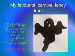 My favourite carnival fancy
dress
MY GHOST IS ALL
BLACK AND LEVITES,
HE HAS TWO EYES.
IT LIVES IN THE
CASTLE.
IT HAS GOT ONE
MOUTH.
IT IS ALWAYS ANGRY.
LUIS DELGADO 2ºD

 