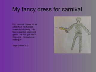 My fancy dress for carnival
For carnival I dress up as
a fishman. He has got
scales in this body . His
face is painted black and
green . He has got fins in
this arms . He carries a
watergun
Jorge Galindo 2º D

 