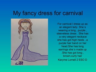 My fancy dress for carnival
For carnival I dress up as
an elegant lady. She´s
wearing a long , purple ,
sleeveless dress . She has
a very elegant neckace
she has got high heels , a
purple hair band on her
head.She has long
earrings she´s made up
.She has got long ,
brown,curly hair
Karyme Lomeli 2 ESO D

 