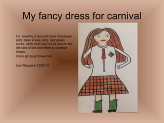 My fancy dress for carnival
I’m wearing a red and black checkered
skirt, black shoes, long and green
socks, white shirt and red tie and on the
left side of the shirt there is a school
badge.
She’s got long brown hair.
Iara Requena 2 ESO D

 