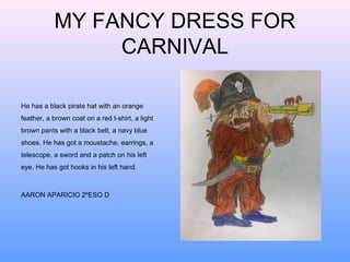MY FANCY DRESS FOR
CARNIVAL
He has a black pirate hat with an orange
feather, a brown coat on a red t-shirt, a light
brown pants with a black belt, a navy blue
shoes. He has got a moustache, earrings, a
telescope, a sword and a patch on his left
eye. He has got hooks in his left hand.

AARON APARICIO 2ºESO D

 
