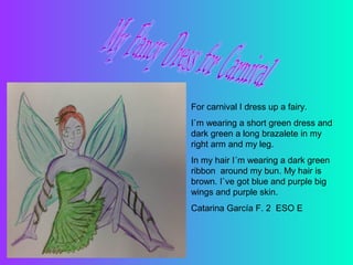 For carnival I dress up a fairy.
I`m wearing a short green dress and
dark green a long brazalete in my
right arm and my leg.
In my hair I´m wearing a dark green
ribbon around my bun. My hair is
brown. I`ve got blue and purple big
wings and purple skin.
Catarina García F. 2 ESO E

 