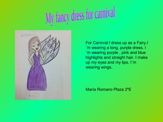 For Carnival I dress up as a Fairy.I
´m wearing a long, purple dress. I
´m wearing purple , pink and blue
highlights and straight hair. I make
up my eyes and my lips. I´m
wearing wings.

María Romano Plaza 2ºE

 