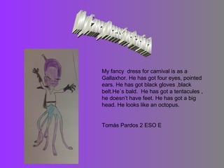 My fancy dress for carnival is as a
Gallaxhor. He has got four eyes, pointed
ears. He has got black gloves ,black
belt.He`s bald. He has got a tentacules ,
he doesn’t have feet. He has got a big
head. He looks like an octopus.

Tomás Pardos 2 ESO E

 
