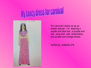 For carnival I dress up as an
Arabic dancer. I’m wearing a
purple and blue hat , a purple and
red , long skirt with embroidery,
and purple and orange shoes.

NORA EL AHMADI 2ºE

 