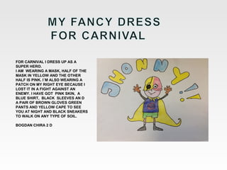 FOR CARNIVAL I DRESS UP AS A
SUPER HERO.
I AM WEARING A MASK, HALF OF THE
MASK IN YELLOW AND THE OTHER
HALF IS PINK. I´M ALSO WEARING A
PATCH ON MY RIGHT EYE BECAUSE I
LOST IT IN A FIGHT AGAINST AN
ENEMY. I HAVE GOT PINK SKIN, A
BLUE SHIRT, BLACK SLEEVES AN D
A PAIR OF BROWN GLOVES GREEN
PANTS AND YELLOW CAPE TO SEE
YOU AT NIGHT AND BLACK SNEAKERS
TO WALK ON ANY TYPE OF SOIL.
BOGDAN CHIRA 2 D

 