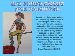 I´m going to dress up as a pirate
for Carnival. My pirate´s name is
Three Fingers. He has long ,
dark, curly hair with ornaments
and ringlets. His eyes are small
and black and he always makes
up. His beard is very famous
because it is covered with
pearls. He is tall and thin and
he walks slowly because he has
a wooden leg. He wears two
rings in each finger of his right
hand. In his left hand there are
only three fingers.
Daniel Parpaluta 2 ESO D

 