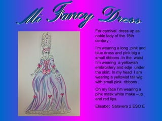 For carnival dress up as
noble lady of the 18th
century .
I’m wearing a long ,pink and
blue dress and pink big a
small ribbons .In the waist
I’m wearing a yellowish
embroidery and edje under
the skirt. In my head I am
wearing a yellowist tall wig
with small pink ribbons .
On my face I’m wearing a
pink mask white make –up
and red lips.
Elisabet Salavera 2 ESO E

 