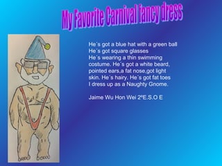 He´s got a blue hat with a green ball
He´s got square glasses
He´s wearing a thin swimming
costume. He´s got a white beard,
pointed ears,a fat nose,got light
skin. He´s hairy. He´s got fat toes
I dress up as a Naughty Gnome.
Jaime Wu Hon Wei 2ºE.S.O E

 