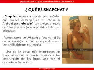 MALICIOUS THREATS, (IN)SEGURIDAD VULNERABILITIES Y ATAQUES AND DE DEFENSES I.M. EN ENTORNOS IN WHATSAPP CORPORATIVOS 
AND MOBILE I.M. PLATFORMS 
¿'QUÉ'ES'SNAPCHAT'? 
- Snapchat es una aplicación para móviles, 
que puedes descargar en tu iPhone o 
Android, para ¿chatear? con amigos a través 
de fotos y vídeos (con la posibilidad de usar 
etiquetas).! 
! 
- Vamos, como un WhatsApp (que ya sabéis 
que nos gusta) en el que no se puede enviar 
texto, sólo ficheros multimedia.! 
! 
- Una de las cosas más importantes de 
Snapchat es que la características de auto-destrucción 
de las fotos, una vez el 
SHMOOCON 2014 
destinatario las ha visto. 
CONECTACON 2014 
 