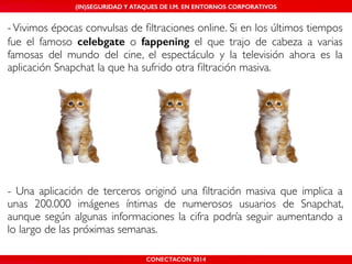 MALICIOUS THREATS, (IN)SEGURIDAD VULNERABILITIES Y ATAQUES AND DE DEFENSES I.M. EN ENTORNOS IN WHATSAPP CORPORATIVOS 
AND MOBILE I.M. PLATFORMS 
- Vivimos épocas convulsas de filtraciones online. Si en los últimos tiempos 
fue el famoso celebgate o fappening el que trajo de cabeza a varias 
famosas del mundo del cine, el espectáculo y la televisión ahora es la 
aplicación Snapchat la que ha sufrido otra filtración masiva.! 
! 
! 
! 
! 
! 
! 
! 
CONECTACON SHMOOCON 2014 
2014 
!! 
- Una aplicación de terceros originó una filtración masiva que implica a 
unas 200.000 imágenes íntimas de numerosos usuarios de Snapchat, 
aunque según algunas informaciones la cifra podría seguir aumentando a 
lo largo de las próximas semanas.! 
! 
 