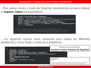 (IN)SEGURIDAD Y ATAQUES DE I.M. EN ENTORNOS CORPORATIVOS 
- Para realizar envíos a través de Snapchat, necesitaremos primero obtener 
el request_token correspondiente: 
- Los siguientes campos serán necesarios para realizar las diferentes 
plataformas y enviar Snaps a través de la plataforma: 
CONECTACON 2014 
Nada dura para siempre,! 
!excepto el token temporal de Snapchat! 
 