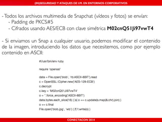 (IN)SEGURIDAD Y ATAQUES DE I.M. EN ENTORNOS CORPORATIVOS 
- Todos los archivos multimedia de Snapchat (vídeos y fotos) se envían:! 
! - Padding de PKCS#5! 
! - Cifrados usando AES/ECB con clave simétrica M02cnQ51Ji97vwT4 
! 
- Si enviamos un Snap a cualquier usuario, podemos modificar el contenido 
de la imagen, introduciendo los datos que necesitemos, como por ejemplo 
contenido en ASCII: 
CONECTACON 2014 
 