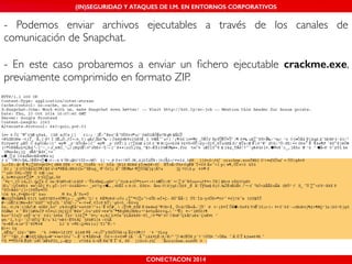 (IN)SEGURIDAD Y ATAQUES DE I.M. EN ENTORNOS CORPORATIVOS 
- Podemos enviar archivos ejecutables a través de los canales de 
comunicación de Snapchat.! 
! 
- En este caso probaremos a enviar un fichero ejecutable crackme.exe, 
previamente comprimido en formato ZIP. 
CONECTACON 2014 
 