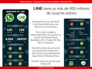 MALICIOUS THREATS, (IN)SEGURIDAD VULNERABILITIES Y ATAQUES AND DE DEFENSES I.M. EN ENTORNOS IN WHATSAPP CORPORATIVOS 
AND MOBILE I.M. PLATFORMS 
LINE tiene ya más de 400 millones 
de usuarios activos 
Inicialmente fue una aplicación 
móvil desarrollada para uso 
interno de comunicación.! 
! 
Tras su gran acogida y 
popularidad entre los usuarios, se 
amplió a Windows Phone, 
BlackBerry OS,1 Firefox OS, Mac 
OS X y Windows.! 
! 
Esta última tiene dos versiones: 
una de escritorio tradicional y 
otra exclusiva para Windows 8 
disponible en Windows Store. ! 
! 
También existe una versión para 
Firefox OS 
CONECTACON SHMOOCON 2014 
2014 
 