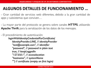 MALICIOUS THREATS, (IN)SEGURIDAD VULNERABILITIES Y ATAQUES AND DE DEFENSES I.M. EN ENTORNOS IN WHATSAPP CORPORATIVOS 
AND MOBILE I.M. PLATFORMS 
ALGUNOS'DETALLES'DE'FUNCIONAMIENTO'… 
- Gran cantidad de servicios web diferentes, debido a la gran cantidad de 
apps y subsistemas que conviven…! 
! 
- La mayor parte del protocolo se genera sobre canales HTTPS, utilizando 
Apache Thrift para la serialización de los datos de los mensajes.! 
! 
- El procedimiento de autenticación:! 
loginWithIdentityCredentialForCertificate( 
IdentityProvider.LINE, // identityProvider 
"test@example.com", // identifier 
"password", // password in plain text 
true, // keepLoggedIn 
"127.0.0.1", // accesslocation 
"hostname", // systemName 
"") // certificate (empty on first login) 
CONECTACON SHMOOCON 2014 
2014 
 