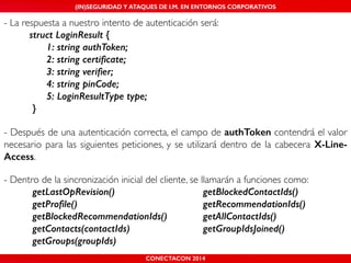 MALICIOUS THREATS, (IN)SEGURIDAD VULNERABILITIES Y ATAQUES AND DE DEFENSES I.M. EN ENTORNOS IN WHATSAPP CORPORATIVOS 
AND MOBILE I.M. PLATFORMS 
- La respuesta a nuestro intento de autenticación será:! 
! struct LoginResult { 
CONECTACON SHMOOCON 2014 
2014 
1: string authToken; 
2: string certificate; 
3: string verifier; 
4: string pinCode; 
5: LoginResultType type; 
} 
! 
- Después de una autenticación correcta, el campo de authToken contendrá el valor 
necesario para las siguientes peticiones, y se utilizará dentro de la cabecera X-Line- 
Access.! 
! 
- Dentro de la sincronización inicial del cliente, se llamarán a funciones como:! 
getLastOpRevision() getBlockedContactIds() 
getProfile() getRecommendationIds() 
getBlockedRecommendationIds() getAllContactIds() 
getContacts(contactIds) getGroupIdsJoined() 
getGroups(groupIds) 
 