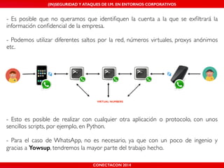 MALICIOUS THREATS, (IN)SEGURIDAD VULNERABILITIES Y ATAQUES AND DE DEFENSES I.M. EN ENTORNOS IN WHATSAPP CORPORATIVOS 
AND MOBILE I.M. PLATFORMS 
- Es posible que no queramos que identifiquen la cuenta a la que se exfiltrará la 
información confidencial de la empresa.! 
! 
- Podemos utilizar diferentes saltos por la red, números virtuales, proxys anónimos 
etc. 
VIRTUAL NUMBERS 
- Esto es posible de realizar con cualquier otra aplicación o protocolo, con unos 
sencillos scripts, por ejemplo, en Python.! 
! 
- Para el caso de WhatsApp, no es necesario, ya que con un poco de ingenio y 
gracias a Yowsup, tendremos la mayor parte del trabajo hecho. 
CONECTACON SHMOOCON 2014 
2014 
 