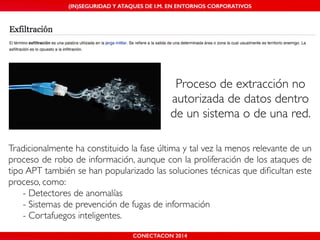 MALICIOUS THREATS, (IN)SEGURIDAD VULNERABILITIES Y ATAQUES AND DE DEFENSES I.M. EN ENTORNOS IN WHATSAPP CORPORATIVOS 
AND MOBILE I.M. PLATFORMS 
Proceso de extracción no 
autorizada de datos dentro 
de un sistema o de una red. 
Tradicionalmente ha constituido la fase última y tal vez la menos relevante de un 
proceso de robo de información, aunque con la proliferación de los ataques de 
tipo APT también se han popularizado las soluciones técnicas que dificultan este 
proceso, como:! 
! - Detectores de anomalías! 
! - Sistemas de prevención de fugas de información ! 
! - Cortafuegos inteligentes. 
CONECTACON SHMOOCON 2014 
2014 
 