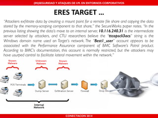 MALICIOUS THREATS, (IN)SEGURIDAD VULNERABILITIES Y ATAQUES AND DE DEFENSES I.M. EN ENTORNOS IN WHATSAPP CORPORATIVOS 
AND MOBILE I.M. PLATFORMS 
ERES'TARGET'… 
“Attackers exfiltrate data by creating a mount point for a remote file share and copying the data 
stored by the memory-scraping component to that share,” the SecureWorks paper notes. “In the 
previous listing showing the data’s move to an internal server, 10.116.240.31 is the intermediate 
server selected by attackers, and CTU researchers believe the “ttcopscli3acs” string is the 
Windows domain name used on Target’s network. The “Best1_user” account appears to be 
associated with the Performance Assurance component of BMC Software’s Patrol product. 
According to BMC’s documentation, this account is normally restricted, but the attackers may 
have usurped control to facilitate lateral movement within the network.” 
CONECTACON SHMOOCON 2014 
2014 
 