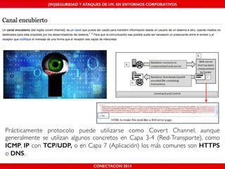 MALICIOUS THREATS, (IN)SEGURIDAD VULNERABILITIES Y ATAQUES AND DE DEFENSES I.M. EN ENTORNOS IN WHATSAPP CORPORATIVOS 
AND MOBILE I.M. PLATFORMS 
Prácticamente protocolo puede utilizarse como Covert Channel, aunque 
generalmente se utilizan algunos concretos en Capa 3-4 (Red-Transporte), como 
ICMP, IP con TCP/UDP, o en Capa 7 (Aplicación) los más comunes son HTTPS 
o DNS. 
CONECTACON SHMOOCON 2014 
2014 
 