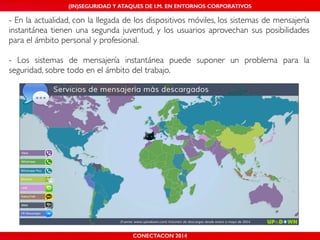 MALICIOUS THREATS, (IN)SEGURIDAD VULNERABILITIES Y ATAQUES AND DE DEFENSES I.M. EN ENTORNOS IN WHATSAPP CORPORATIVOS 
AND MOBILE I.M. PLATFORMS 
- En la actualidad, con la llegada de los dispositivos móviles, los sistemas de mensajería 
instantánea tienen una segunda juventud, y los usuarios aprovechan sus posibilidades 
para el ámbito personal y profesional.! 
! 
- Los sistemas de mensajería instantánea puede suponer un problema para la 
seguridad, sobre todo en el ámbito del trabajo. 
CONECTACON SHMOOCON 2014 
2014 
 