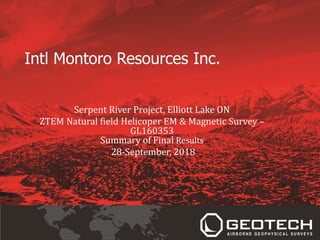 Intl Montoro Resources Inc.
Serpent River Project, Elliott Lake ON
ZTEM Natural field Helicoper EM & Magnetic Survey –
GL160353
Summary of Final Results
28-September, 2018
 