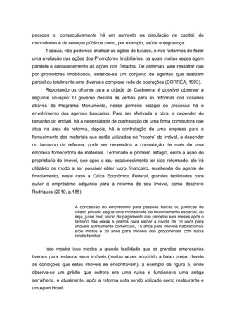 pessoas e, consecutivamente há um aumento na circulação de capital, de
mercadorias e de serviços públicos como, por exemplo, saúde e segurança.
Todavia, não podemos analisar as ações do Estado, e nos furtarmos de fazer
uma avaliação das ações dos Promotores Imobiliários, os quais muitas vezes agem
paralela e consoantemente as ações dos Estados. De antemão, vale ressaltar que
por promotores imobiliários, entende-se um conjunto de agentes que realizam
parcial ou totalmente uma diversa e complexa rede de operações (CORRÊA, 1993).
Reportando os olhares para a cidade de Cachoeira, é possível observar a
seguinte situação: O governo destina as verbas para as reformas dos casarios
através do Programa Monumenta, nesse primeiro estágio do processo há o
envolvimento dos agentes bancários. Para ser efetivada a obra, a depender do
tamanho do imóvel, há a necessidade de contratação de uma firma construtora que
atue na área de reforma, depois, há a contratação de uma empresa para o
fornecimento dos materiais que serão utilizados no “reparo” do imóvel, a depender
do tamanho da reforma, pode ser necessária a contratação de mais de uma
empresa fornecedora de materiais. Terminado o primeiro estágio, entra a ação do
proprietário do imóvel, que após o seu estabelecimento ter sido reformado, ele irá
utilizá-lo de modo a ser possível obter lucro financeiro, recebendo do agente de
finaciamento, neste caso a Caixa Econômica Federal, grandes facilidades para
quitar o empréstimo adquirido para a reforma de seu imóvel, como descreve
Rodrigues (2010, p.185)
A concessão do empréstimo para pessoas físicas ou jurídicas de
direito privado segue uma modalidade de financiamento especial, ou
seja, juros zero, início do pagamento das parcelas seis meses após o
término das obras e prazos para saldar a dívida de 10 anos para
imóveis estritamente comerciais, 15 anos para imóveis habitacionais
e/ou mistos e 20 anos para imóveis dos proponentes com baixa
renda familiar.
Isso mostra isso mostra a grande facilidade que os grandes empresários
tiveram para restaurar seus imóveis (muitas vezes adquirido a baixo preço, devido
as condições que estes imóveis se encontravam), a exemplo da figura 5, onde
observa-se um prédio que outrora era uma ruína e funcionava uma antiga
serralheria, e atualmente, após a reforma esta sendo utilizado como restaurante e
um Apart Hotel.
 