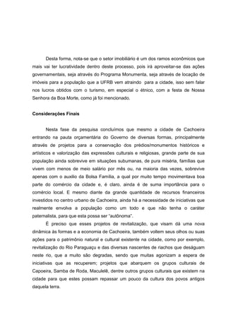 Desta forma, nota-se que o setor imobiliário é um dos ramos econômicos que
mais vai ter lucratividade dentro deste processo, pois irá aproveitar-se das ações
governamentais, seja através do Programa Monumenta, seja através de locação de
imóveis para a população que a UFRB vem atraindo para a cidade, isso sem falar
nos lucros obtidos com o turismo, em especial o étnico, com a festa de Nossa
Senhora da Boa Morte, como já foi mencionado.
Considerações Finais
Nesta fase da pesquisa concluímos que mesmo a cidade de Cachoeira
entrando na pauta orçamentária do Governo de diversas formas, principalmente
através de projetos para a conservação dos prédios/monumentos históricos e
artísticos e valorização das expressões culturais e religiosas, grande parte de sua
população ainda sobrevive em situações subumanas, de pura miséria, famílias que
vivem com menos de meio salário por mês ou, na maioria das vezes, sobrevive
apenas com o auxilio da Bolsa Família, a qual por muito tempo movimentava boa
parte do comércio da cidade e, é claro, ainda é de suma importância para o
comércio local. E mesmo diante da grande quantidade de recursos financeiros
investidos no centro urbano de Cachoeira, ainda há a necessidade de iniciativas que
realmente envolva a população como um todo e que não tenha o caráter
paternalista, para que esta possa ser “autônoma”.
É preciso que esses projetos de revitalização, que visam dá uma nova
dinâmica às formas e a economia de Cachoeira, também voltem seus olhos ou suas
ações para o patrimônio natural e cultural existente na cidade, como por exemplo,
revitalização do Rio Paraguaçu e das diversas nascentes de riachos que deságuam
neste rio, que a muito são degradas, sendo que muitas agonizam a espera de
iniciativas que as recuperem; projetos que abarquem os grupos culturais de
Capoeira, Samba de Roda, Maculelê, dentre outros grupos culturais que existem na
cidade para que estes possam repassar um pouco da cultura dos povos antigos
daquela terra.
 