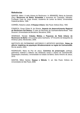 Referências
SANTOS, Milton. A rede Urbana do Recôncavo. In: BRANDÃO, Maria de Azevedo
(Org.) Recôncavo da Bahia: Sociedade e economia em Transição. Salvador:
Fundação Casa de Jorge Amado; Academia de Letras da Bahia; Universidade
Federal da Bahia, 1998.
CORRÊA, Roberto Lobato. O Espaço Urbano. São Paulo: Editora Ática, 1993
FONSECA, Áurea Côrtes N. de Oliveira. Aspecto do desenvolvimento Regional
do Recôncavo Sul Baiano: O caso do Município de Cachoeira-Bahia-Brasil. Tese
Doutoral. Universidade de Barcelona; Barcelona, 2006.
HENRIQUE, Wendel. Cidades Médias e Pequenas da Rede Urbana do
Recôncavo da Bahia: Uma analise sobre Cachoeira. 12º Encontro de Geógrafos da
América Latina. Montevideo, 2009.
INSTITUTO DO PATRIMONIO HISTORICO E ARTISTICO NACIONAL. Rotas da
alforria: trajetórias da população Afrodescendente na região de Cachoeira/BA.
Rio de Janeiro, 2003.
RODRIGUES, Maria da Paz de Jesus. Caminhos da preservação: políticas,
patrimônio material e reflexos nas dinâmicas social e urbana de Cachoeira-BA.
Dissertação (mestrado). Universidade do Estado da Bahia; Santo Antonio de Jesus,
2010.
SANTOS, Milton Santos. Espaço e Método. 5. ed. São Paulo: Editora da
Universidade de São Paulo, 2008.
 
