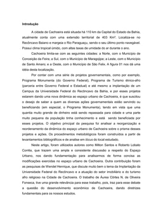 Introdução
A cidade de Cachoeira está situada há 110 km da Capital do Estado da Bahia,
atualmente conta com uma extensão territorial de 403 Km². Localiza-se no
Recôncavo Baiano e margeia o Rio Paraguaçu, sendo o seu último ponto navegável.
Possui clima tropical úmido, com altas taxas de umidade do ar durante o ano.
Cachoeira limita-se com as seguintes cidades: a Norte, com o Município de
Conceição da Feira; a Sul, com o Município de Maragojipe; a Leste, com o Município
de Santo Amaro; e a Oeste, com o Município de São Felix. A figura 01 nos dá uma
idéia desta localização.
Por contar com uma série de projetos governamentais, como por exemplo,
Programa Monumenta (do Governo Federal), Programa de Turismo étnico-afro
(parceria entre Governo Federal e Estadual) e até mesmo a implantação de um
Campus da Universidade Federal do Recôncavo da Bahia, e por esses projetos
estarem dando uma nova dinâmica ao espaço urbano de Cachoeira, é que suscitou
o desejo de saber a quem as diversas ações governamentais estão servindo ou
beneficiando (em especial, o Programa Monumenta), tendo em vista que uma
quantia muito grande de dinheiro está sendo repassada para cidade e uma parte
muito pequena da população tinha conhecimento e está sendo beneficiada por
esses projetos. O objetivo principal da pesquisa foi analisar a reorganização e
reordenamento da dinâmica do espaço urbano de Cachoeira sobre o prisma desses
projetos e ações. Os procedimentos metodológicos foram construídos a partir de
levantamentos bibliográficos e de analise em lócus do local estudado.
Neste artigo, foram utilizados autores como Milton Santos e Roberto Lobato
Corrêa, que trazem uma ampla e consistente discussão a respeito do Espaço
Urbano, nos dando fundamentação para analisarmos de forma concisa as
modificações exercidas no espaço urbano de Cachoeira. Outra contribuição foram
as pesquisas de Wendel Henrique, que discute muito bem o tema da Implantação da
Universidade Federal do Recôncavo e a atuação do setor imobiliário e do turismo
afro religioso na Cidade de Cachoeira. O trabalho de Áurea Côrtes N. de Oliveira
Fonseca, tive uma grande relevância para esse trabalho, pois, traz para esse debate
a questão do desenvolvimento econômico de Cachoeira, dando diretrizes
fundamentais para os nossos estudos.
 