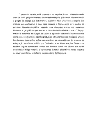 O presente trabalho está organizado da seguinte forma: Introdução onde,
além de situar geograficamente a cidade estudada para que o leitor possa visualizar
a porção do espaço que trabalhamos, buscamos falar um pouco a respeito dos
motivos que nos levaram a fazer essa pesquisa e fizemos uma breve análise do
processo histórico-geográfico, tecendo uma discussão acerca dos processos
históricos e geográficos que levaram a decadência da referida cidade. O Espaço
Urbano e as formas de atuação do Estado é a parte do trabalho na qual discutimos
como esse, sendo um dos agentes produtores e transformadores do espaço urbano,
tem buscado desenvolver ações que amenizem as conseqüências do processo de
estagnação econômica sofrido por Cachoeira; e as Considerações Finais onde
tecemos alguns comentários acerca das diversas ações do Estado, que foram
discutidas ao longo do texto, e explicitamos as falhas encontradas nessa iniciativa
do governo em tentar revitalizar o espaço urbano de Cachoeira.
 