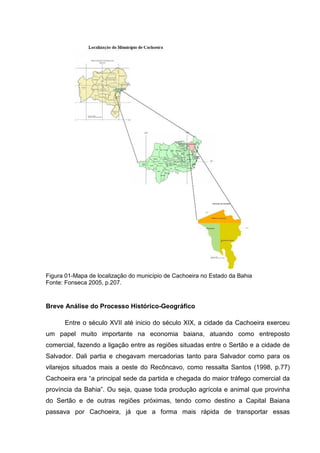 Figura 01-Mapa de localização do município de Cachoeira no Estado da Bahia
Fonte: Fonseca 2005, p.207.
Breve Análise do Processo Histórico-Geográfico
Entre o século XVII até inicio do século XIX, a cidade da Cachoeira exerceu
um papel muito importante na economia baiana, atuando como entreposto
comercial, fazendo a ligação entre as regiões situadas entre o Sertão e a cidade de
Salvador. Dali partia e chegavam mercadorias tanto para Salvador como para os
vilarejos situados mais a oeste do Recôncavo, como ressalta Santos (1998, p.77)
Cachoeira era “a principal sede da partida e chegada do maior tráfego comercial da
província da Bahia”. Ou seja, quase toda produção agrícola e animal que provinha
do Sertão e de outras regiões próximas, tendo como destino a Capital Baiana
passava por Cachoeira, já que a forma mais rápida de transportar essas
 
