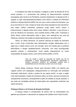 A ampliação das redes de estradas e rodagens a partir da década de 40 do
século passado, e o acirramento das políticas do desenvolvimento industrial
empregadas pelo Governo do Presidente Juscelino Kubitscheck na década de 50, e
calçado no tripé rodovia/petróleo/montadora como afirma o Instituto do Patrimônio
Histórico e Artístico Nacional (2005), fez com que o centro urbano de Cachoeira, que
já se encontrava em crise, imergir-se ainda mais nessa situação de caos econômico,
pois essas malhas rodoviárias passavam longe deste centro urbano e
proporcionaram a ligação direta entre outras cidades e Salvador, o que diminuiu a
zona de influência de Cachoeira, como ressalta Santos (1998, p.85): “Cachoeira e
Santo Amaro, portos debruçados sobre a água, viam restringir-se sua zona de
influência e desciam da posição de capital regional para a de centro local”.
Assim, as velhas estruturas, os casarios coloniais da cidade da Cachoeira
que, a priori, foram construídos para desempenhar funções relacionadas com o
papel que a cidade exercia como, por exemplo, servir de moradia para os grandes
latifundiários e abrigar estabelecimentos comerciais, com essa reconfiguração
espacial, passam a desempenhar novos papéis adequando-se às novas
necessidades do espaço urbano, como afirma Santos (2004, p.74/75)
Uma vez criada e usada na execução da função que lhe foi
designada, a forma freqüentemente permanece aguardando o
próximo movimento dinâmico da sociedade, quando terá a
probabilidade de ser chamada a cumprir uma nova função.
Diante destas mudanças, Santos apud Henrique (2009, p.2) salienta que
“lugares sofrem com adaptações, desaparecimento ou diminuição das atividades
chamadas ‘tradicionais’, devido a quebra de seu papel central”, ou seja, a região
onde está localizada a cidade de Cachoeira sofreu um forte e perverso processo de
sucateamento econômico, principalmente a partir da metade do século passado, o
que pode ser constatado através de observações das rugosidades existentes nas
velhas estruturas.
O Espaço Urbano e as Formas de Atuação do Estado
O Espaço Urbano é re/organizado de acordo com as necessidades dos
agentes que produzem e reproduzem os espaços das cidades como mostra Corrêa:
 