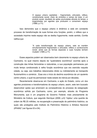 O espaço urbano capitalista - fragmentado, articulado, reflexo,
condicionante social, cheio de símbolos e campo de lutas- é um
produto social, resultado de ações acumuladas através do tempo, e
engendradas por agentes que produzem e consomem espaço
(1989, p.11).
Isso demonstra que o espaço urbano é dinâmico e está em constante
processo de transformação de suas formas e/ou funções, porém, o reflexo que a
sociedade imprime neste espaço não se desfaz fugazmente, neste sentido, Corrêa
ratifica que
“A cada transformação do espaço urbano, este se mantém
simultaneamente fragmentado e articulado, reflexo e condicionante
social, ainda que as formas espaciais e suas funções tenham
mudado” (1989, p.11).
Esses aspectos podem ser observados bem claramente no espaço urbano de
Cachoeira, no qual mesmo depois da “quebradeira econômica” ocorrida após a
construção das linhas ferroviárias e rodoviárias, a sua população permaneceu por
muito tempo condicionada à velha função econômica que era exercida naquela
cidade, ou seja, aos trabalhos relacionados direto ou indiretamente ao transporte
fluviomaritímo e comércio . Esse era o início do declínio econômico de um opulento
centro urbano, o qual iria permanecer neste estado de inércia por décadas.
Recentemente observa-se em Cachoeira, a ação do Estado, como um dos
agentes produtores e transformadores do espaço urbano, assim, este tem buscado
desenvolver ações que amenizem as conseqüências do processo de estagnação
econômica sofrido por Cachoeira, como, por exemplo, através do Programa
Monumenta, que é um programa do Governo Federal, mais precisamente do
Ministério da Cultura, que segundo Henrique (2009, p.6) “injetou’ uma quantia da
ordem de R$ 25 milhões, na recuperação e preservação do patrimônio histórico, os
quais são protegidos pelo Instituto do Patrimônio Histórico e Artístico Nacional
(IPHAN)” (ver figuras 03 e 04).
 