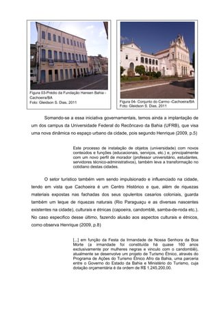 Somando-se a essa iniciativa governamentais, temos ainda a implantação de
um dos campus da Universidade Federal do Recôncavo da Bahia (UFRB), que visa
uma nova dinâmica no espaço urbano da cidade, pois segundo Henrique (2009, p.5)
Este processo de instalação de objetos (universidade) com novos
conteúdos e funções (educacionais, serviços, etc.) e, principalmente
com um novo perfil de morador (professor universitário, estudantes,
servidores técnico-administrativos), também leva a transformação no
cotidiano destas cidades.
O setor turístico também vem sendo impulsionado e influenciado na cidade,
tendo em vista que Cachoeira é um Centro Histórico e que, além de riquezas
materiais expostas nas fachadas dos seus opulentos casarios coloniais, guarda
também um leque de riquezas naturais (Rio Paraguaçu e as diversas nascentes
existentes na cidade), culturais e étnicas (capoeira, candomblé, samba-de-roda etc.).
No caso especifico desse último, fazendo alusão aos aspectos culturais e étnicos,
como observa Henrique (2009, p.8)
[...] em função da Festa da Irmandade de Nossa Senhora da Boa
Morte (a irmandade foi constituída há quase 160 anos
exclusivamente por mulheres negras e vinculo com o candomblé),
atualmente se desenvolve um projeto de Turismo Étnico, através do
Programa de Ações do Turismo Étnico Afro da Bahia, uma parceria
entre o Governo do Estado da Bahia e Ministério do Turismo, cuja
dotação orçamentária é da ordem de R$ 1.245.200,00.
Figura 03-Prédio da Fundação Hansen Bahia -
Cachoeira/BA
Foto: Gleidson S. Dias, 2011 Figura 04- Conjunto do Carmo -Cachoeira/BA
Foto: Gleidson S. Dias, 2011
 