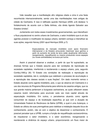Vale ressaltar que a manifestação afro religiosa citada a cima é uma festa
reconhecida internacionalmente, sendo uma das manifestações mais antigas da
cidade da Cachoeira. E isso é ratificado quando Henrique (2009, p.8) destaca “o
fortalecimento de acordo com a Delta Airlines, vôo direto ligando Salvador aos
Estados Unidos”.
Juntamente com todos esses investimentos governamentais, que intensificam
o fluxo populacional no centro urbano de Cachoeira, o setor imobiliário que é um dos
agentes produtor e modificador do espaço urbano, também começa a intensificar as
suas ações, segundo Harvey (2001 apud Henrique 2009, p.7):
Especuladores do mercado imobiliário (com apoio financeiro
internacional e do Estado) procurando maximizar seus ganhos a
partir do aumento da renda da terra estão atualmente reformando,
reorganizando, requalificando ou mesmo produzindo novos espaços
(ou novas centralidades) na busca por lucros.
Assim é possível observar e analisar, a partir do que foi supracitado, as
diversas formas que o Estado assume para dar condições de reprodução da
sociedade capitalista, interferindo e reordenando o espaço urbano, pois, segundo
Corrêa,(1993,p 26) “O Estado cria condições de realização e reprodução da
sociedade capitalista, isto é, condições que viabilizem o processo de acumulação e
a reprodução das classes sociais e suas frações”. Em dado momento vemos o
Estado atuando como agente imobiliário, pois, o que se observa em Cachoeira é o
uso dos recursos do Programa Monumenta para reforma de casarios antigos, que na
sua grande maioria pertencem a burguesia cachoeirana, as quais utilizaram esses
casarios recém reformados para acumular cada vez mais capital através da
especulação imobiliária. Em outros, o percebemos atuando como agente
consumidor do espaço e de localização específica, já que com a atuação da
Universidade Federal do Recôncavo da Bahia (UFRB), a qual é uma Autarquia, o
Estado se utilizou de suas prerrogativas para viabilizar a instalação daquele lócus de
conhecimento, porém, não só com o objetivo de disseminar o conhecimento. É
possível perceber que a UFRB, cumpre a função de requalificação socioeconômica,
de impulsionar o setor imobiliário, e o setor econômico, reorganizando e
reordenando a dinâmica do espaço urbano, proporcionando um fluxo maior de
 