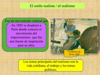 El estilo realista / el realismo
Fue un movimiento cultural que
se instauró en el siglo XIX en
Europa tras el Romanticismo.
Este movimiento de produce
debido a las consecuencias
sociales de la época, la
industrialización y el
crecimiento urbano
Los temas principales del realismo son la
vida cotidiana, el trabajo y los temas
políticos.
Otra Margarita,
1892
En 1885 se desplazó a
París donde conoció el
movimiento del
impresionismo que fue
una fuente de inspiración
para su obra.
Cordeleros de
Jávea, 1898
 