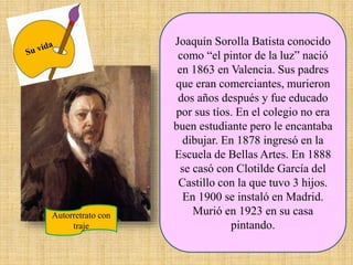 Joaquín Sorolla Batista conocido
como “el pintor de la luz” nació
en 1863 en Valencia. Sus padres
que eran comerciantes, murieron
dos años después y fue educado
por sus tíos. En el colegio no era
buen estudiante pero le encantaba
dibujar. En 1878 ingresó en la
Escuela de Bellas Artes. En 1888
se casó con Clotilde García del
Castillo con la que tuvo 3 hijos.
En 1900 se instaló en Madrid.
Murió en 1923 en su casa
pintando.
Autorretrato con
traje
 
