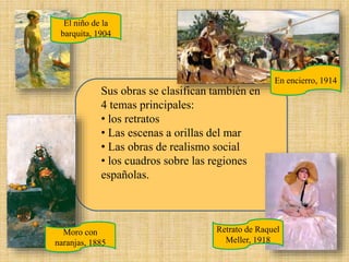 Sus obras se clasifican también en
4 temas principales:
• los retratos
• Las escenas a orillas del mar
• Las obras de realismo social
• los cuadros sobre las regiones
españolas.
Moro con
naranjas, 1885
El niño de la
barquita, 1904
Retrato de Raquel
Meller, 1918
En encierro, 1914
 