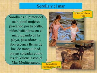 Sorolla y el mar
Sorolla es el pintor del
mar, pintó mujeres
paseando por la orilla,
niños bañándose en el
mar, jugando en la
playa, pescadores…
Son escenas llenas de
luz, de tranquilidad,
playas soleadas como
las de Valencia con el
Mar Mediterráneo.
Niñas en el mar,
1909
Pescadores
valencianos, 1895
 