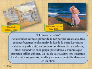 “El pintor de la luz”
Se le conoce como el pintor de la luz porque en sus cuadros
está perfectamente plasmada* la luz de la costa Levantina
(Valencia y Alicante) en escenas cotidianas de pescadores,
niños bañándose en la playa, pescadoras y mujeres que
pasean a orillas del mar. La luz de sus cuadros nos muestran
los distintos momentos del día y es un elemento fundamental
en su obra.
* reflétée
El baño del
caballo, 1909
Pescadora con su
hijo, 1908
 