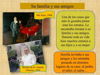Su familia y sus amigos
Una de las cosas que
más le gustaba pintar
eran los retratos. Le
encantaba retratar a su
familia y sus amigos.
Durante toda su vida
hizo muchos retratos a
sus hijos y a su mujer.
Sorolla invitaba a sus
amigos y les retrataba
posando en distintos
lugares de su casa: el jardín,
el taller, el salón…
Mis hijos, 1904
Retrato de D. Amalio
Gimeno, 1919
 