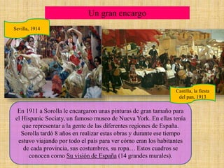 Un gran encargo
En 1911 a Sorolla le encargaron unas pinturas de gran tamaño para
el Hispanic Sociaty, un famoso museo de Nueva York. En ellas tenía
que representar a la gente de las diferentes regiones de España.
Sorolla tardó 8 años en realizar estas obras y durante ese tiempo
estuvo viajando por todo el país para ver cómo eran los habitantes
de cada provincia, sus costumbres, su ropa… Estos cuadros se
conocen como Su visión de España (14 grandes murales).
Sevilla, 1914
Castilla, la fiesta
del pan, 1913
 