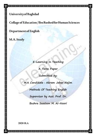 UniversityofBaghdad
Collageof Education/IbnRushedforHumanSciences
Departmentof English
M.A.Study
E-Learning In Teaching
A Term Paper
Submitted by:
M.A Candidate : Akram Jabar Najim
Methods Of Teaching English
Supervisor by Asst. Prof. Dr.
Bushra Saadoon M. Al-Noori
2020 H.A
 