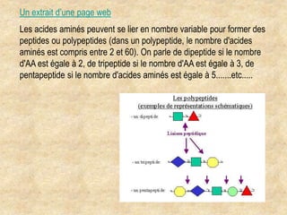 Les acides aminés peuvent se lier en nombre variable pour former des
peptides ou polypeptides (dans un polypeptide, le nombre d'acides
aminés est compris entre 2 et 60). On parle de dipeptide si le nombre
d'AA est égale à 2, de tripeptide si le nombre d'AA est égale à 3, de
pentapeptide si le nombre d'acides aminés est égale à 5.......etc.....
Un extrait d’une page web
 